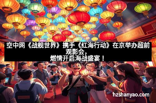 空中网《战舰世界》携手《红海行动》在京举办超前观影会，燃情开启海战盛宴！